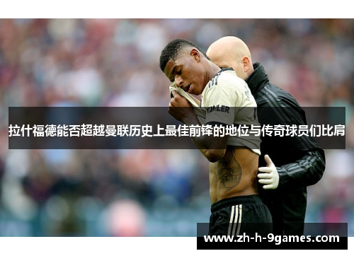 拉什福德能否超越曼联历史上最佳前锋的地位与传奇球员们比肩 拉什福德能否超越曼联历史上最佳前锋的地位与传奇球员们比肩