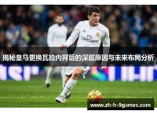 揭秘皇马更换瓦拉内背后的深层原因与未来布局分析 揭秘皇马更换瓦拉内背后的深层原因与未来布局分析