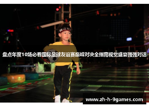 盘点年度10场必看国际足球友谊赛巅峰对决全指南视觉盛宴强强对话