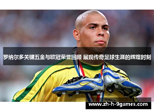 罗纳尔多关键五金与欧冠荣誉回顾 展现传奇足球生涯的辉煌时刻