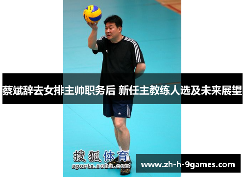 蔡斌辞去女排主帅职务后 新任主教练人选及未来展望 蔡斌辞去女排主帅职务后 新任主教练人选及未来展望